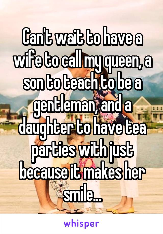 Can't wait to have a wife to call my queen, a son to teach to be a gentleman, and a daughter to have tea parties with just because it makes her smile...