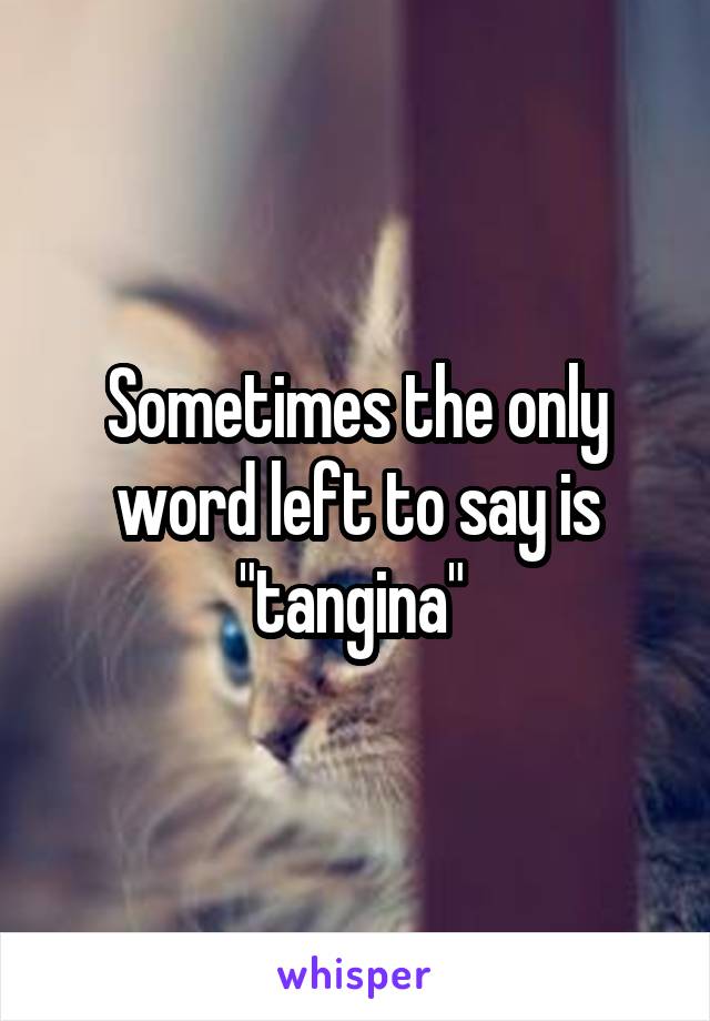 Sometimes the only word left to say is "tangina" 