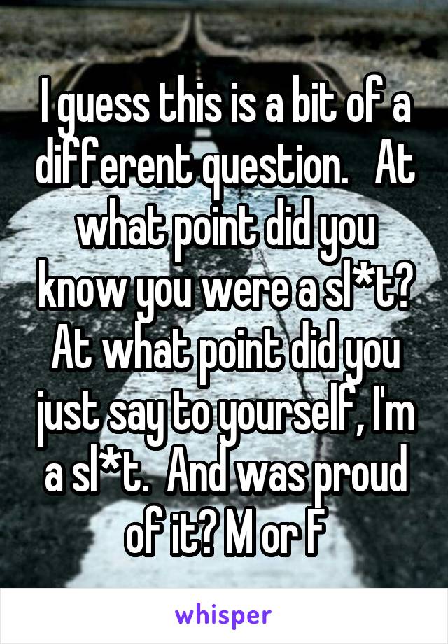 I guess this is a bit of a different question.   At what point did you know you were a sl*t? At what point did you just say to yourself, I'm a sl*t.  And was proud of it? M or F