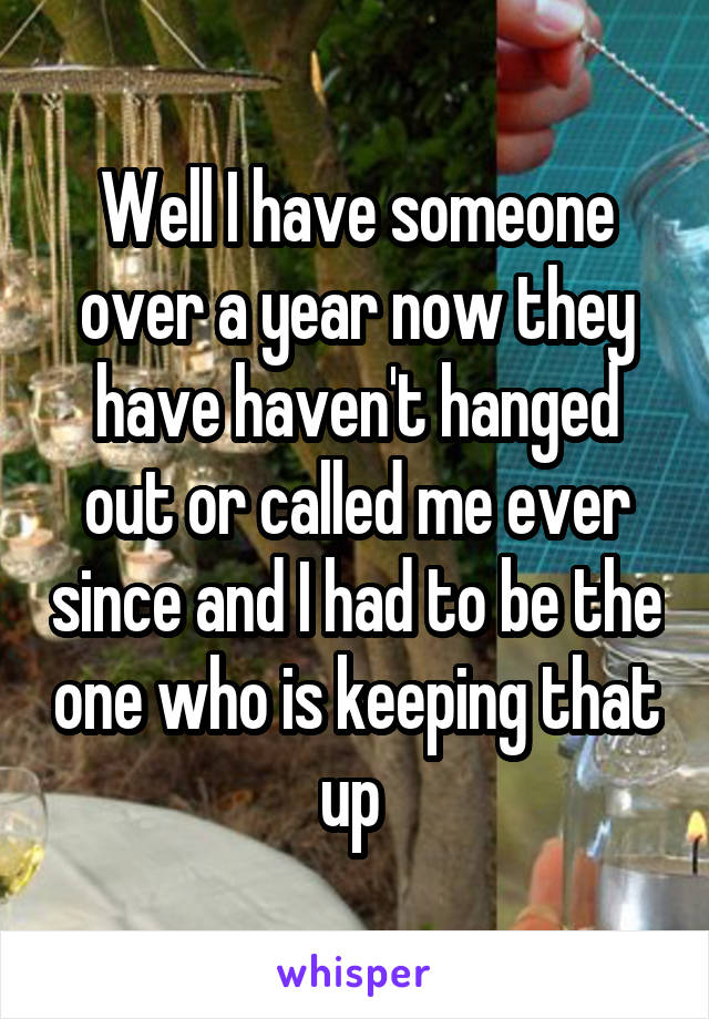 Well I have someone over a year now they have haven't hanged out or called me ever since and I had to be the one who is keeping that up 