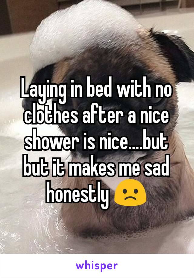 Laying in bed with no clothes after a nice shower is nice....but but it makes me sad honestly 🙁