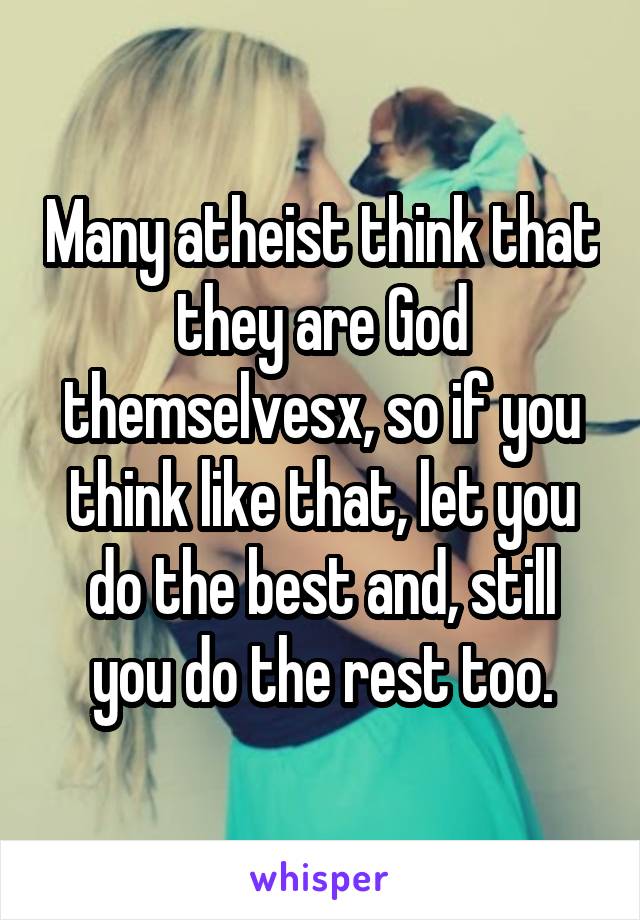 Many atheist think that they are God themselvesx, so if you think like that, let you do the best and, still you do the rest too.