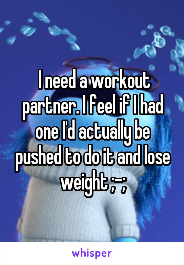  I need a workout partner. I feel if I had one I'd actually be pushed to do it and lose weight ;-;