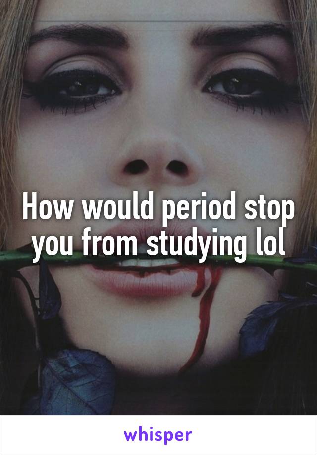 How would period stop you from studying lol