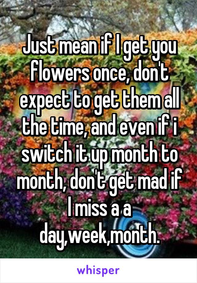 Just mean if I get you flowers once, don't expect to get them all the time, and even if i switch it up month to month, don't get mad if I miss a a day,week,month.