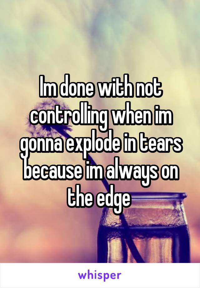 Im done with not controlling when im gonna explode in tears because im always on the edge 