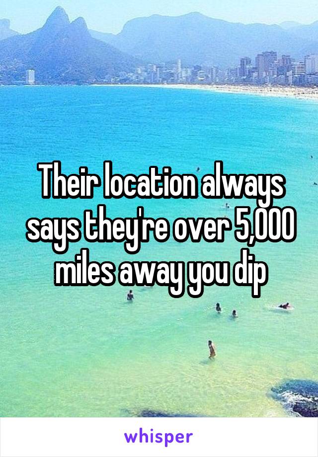 Their location always says they're over 5,000 miles away you dip
