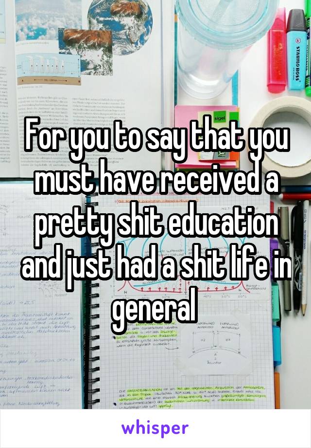 For you to say that you must have received a pretty shit education and just had a shit life in general 