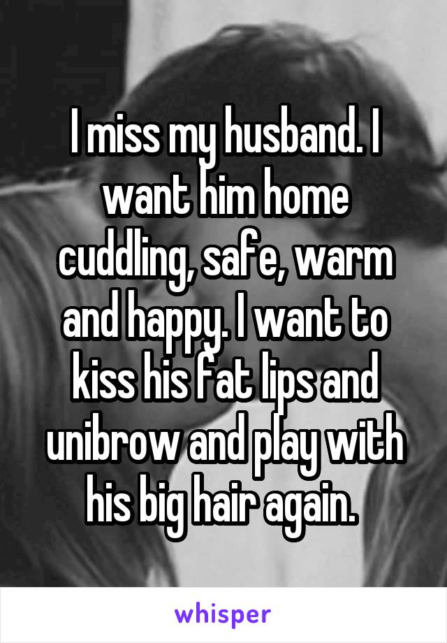 I miss my husband. I want him home cuddling, safe, warm and happy. I want to kiss his fat lips and unibrow and play with his big hair again. 