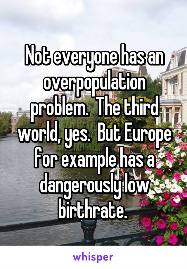 Not everyone has an overpopulation problem.  The third world, yes.  But Europe for example has a dangerously low birthrate. 