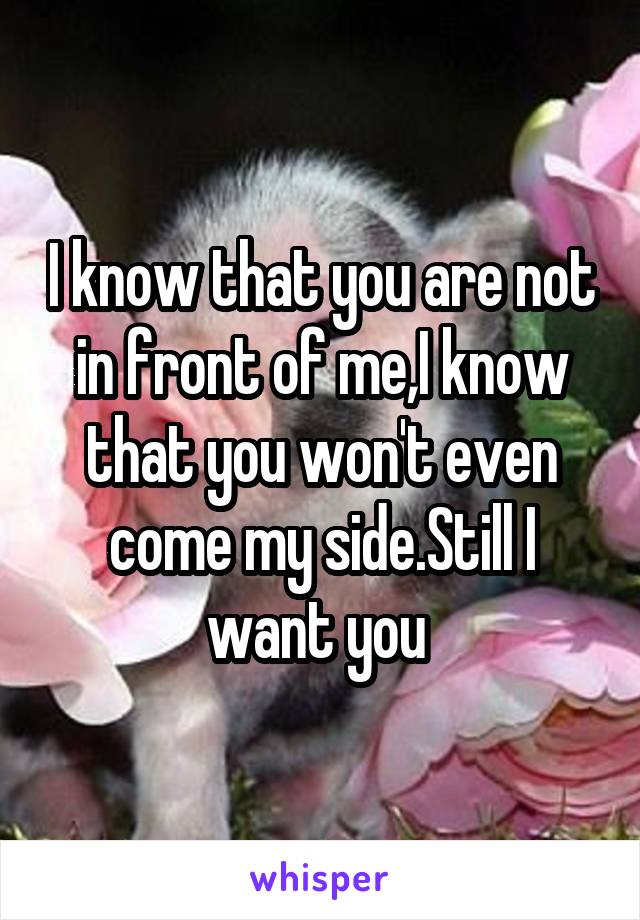 I know that you are not in front of me,I know that you won't even come my side.Still I want you 