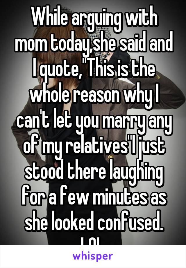 While arguing with mom today,she said and I quote,"This is the whole reason why I can't let you marry any of my relatives"I just stood there laughing for a few minutes as she looked confused. LOL.