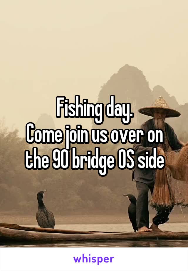 Fishing day.
Come join us over on the 90 bridge OS side