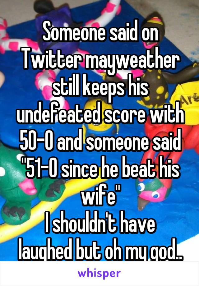 Someone said on Twitter mayweather still keeps his undefeated score with 50-0 and someone said "51-0 since he beat his wife"
I shouldn't have laughed but oh my god..