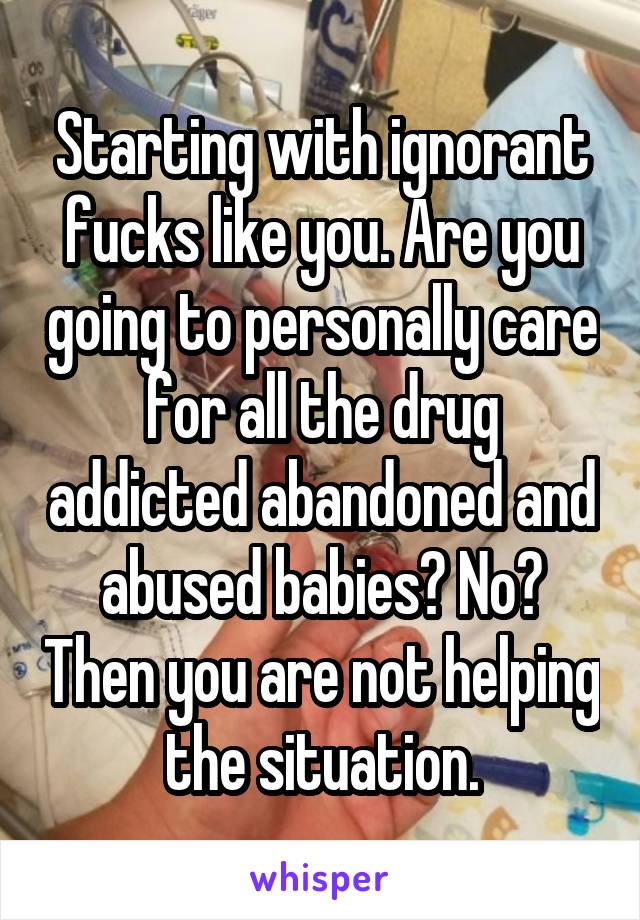 Starting with ignorant fucks like you. Are you going to personally care for all the drug addicted abandoned and abused babies? No? Then you are not helping the situation.