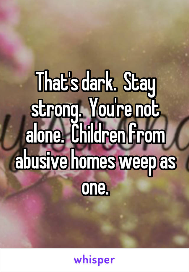 That's dark.  Stay strong.  You're not alone.  Children from abusive homes weep as one.