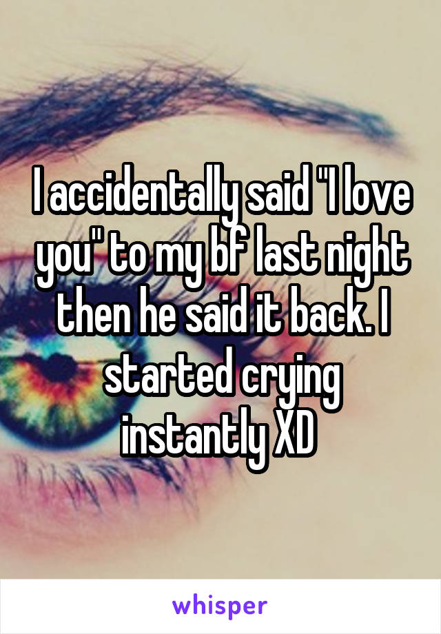 I accidentally said "I love you" to my bf last night then he said it back. I started crying instantly XD 