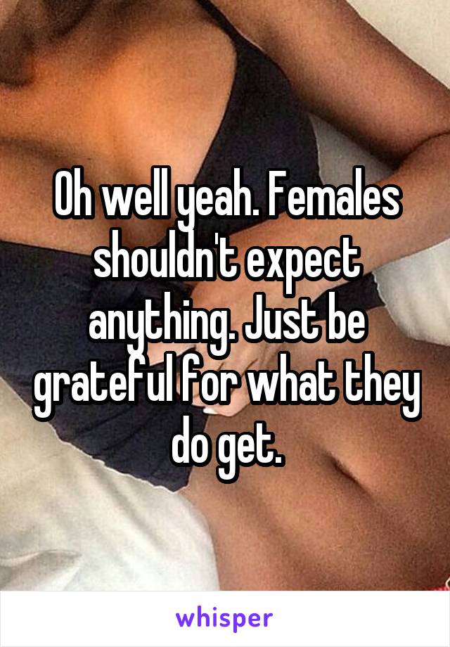 Oh well yeah. Females shouldn't expect anything. Just be grateful for what they do get.