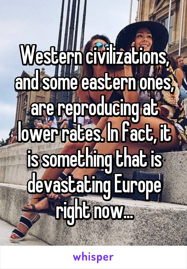 Western civilizations, and some eastern ones, are reproducing at lower rates. In fact, it is something that is devastating Europe right now...