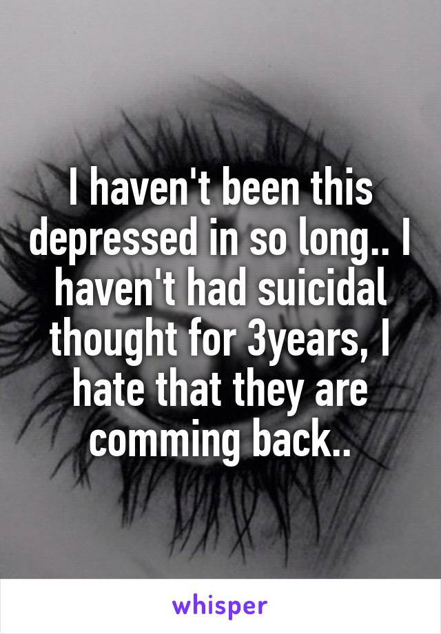 I haven't been this depressed in so long.. I haven't had suicidal thought for 3years, I hate that they are comming back..