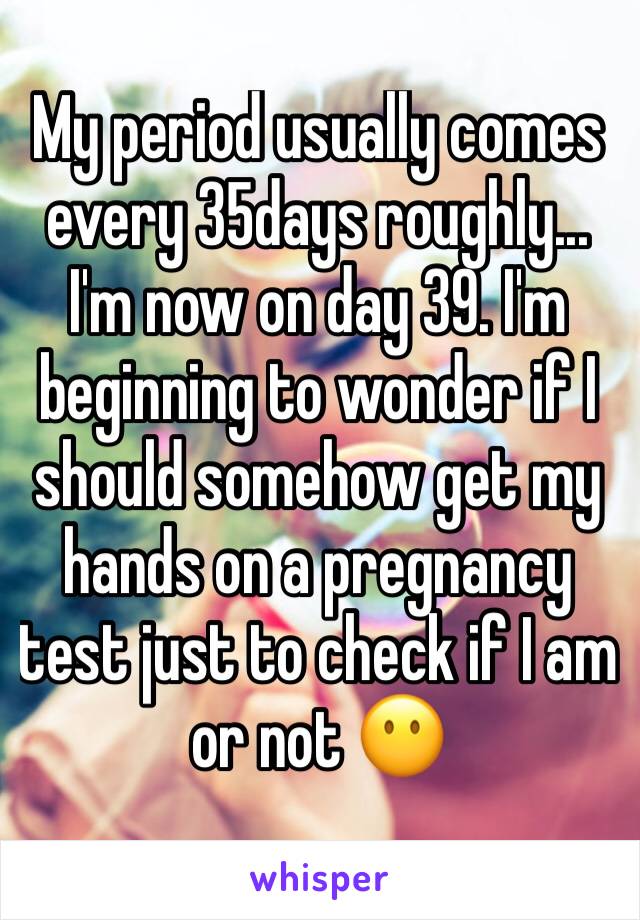 My period usually comes every 35days roughly... I'm now on day 39. I'm beginning to wonder if I should somehow get my hands on a pregnancy test just to check if I am or not 😶