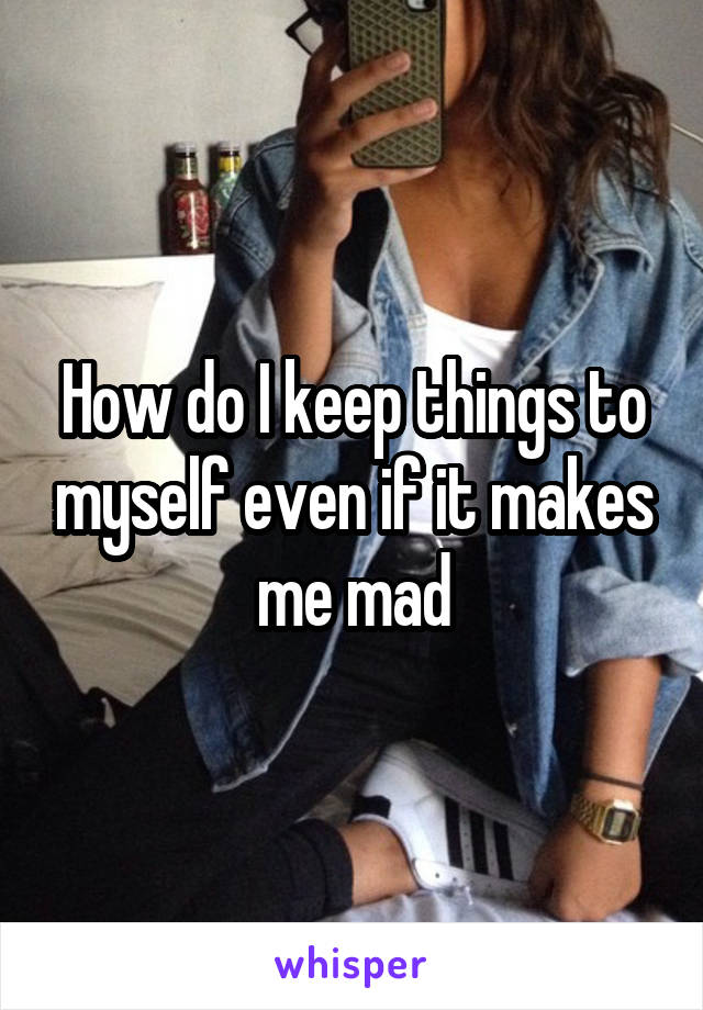 How do I keep things to myself even if it makes me mad