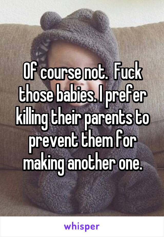 Of course not.  Fuck those babies. I prefer killing their parents to prevent them for making another one.