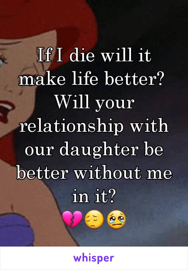 If I die will it make life better? 
Will your relationship with our daughter be better without me in it?
💔😔😢