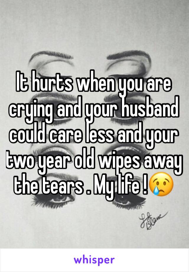 It hurts when you are crying and your husband could care less and your two year old wipes away the tears . My life !😢