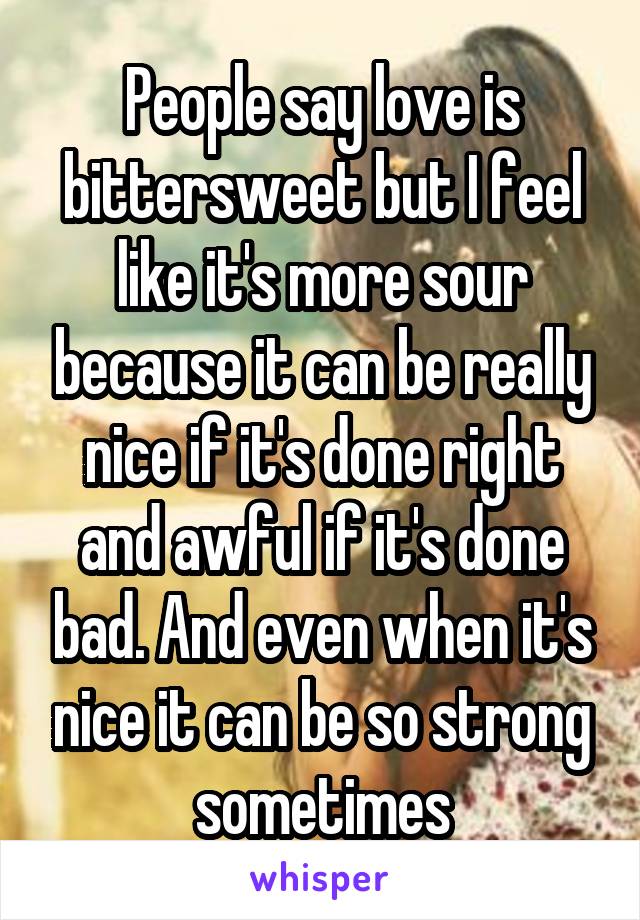 People say love is bittersweet but I feel like it's more sour because it can be really nice if it's done right and awful if it's done bad. And even when it's nice it can be so strong sometimes