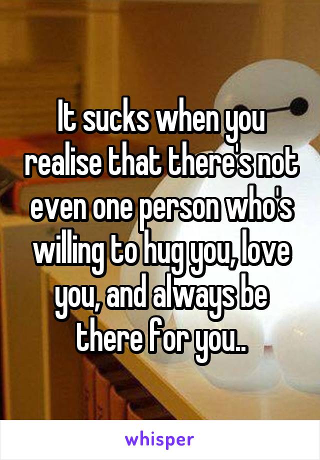 It sucks when you realise that there's not even one person who's willing to hug you, love you, and always be there for you..