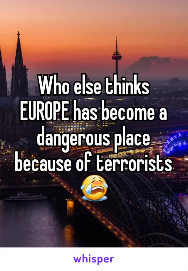 Who else thinks EUROPE has become a dangerous place because of terrorists 😭