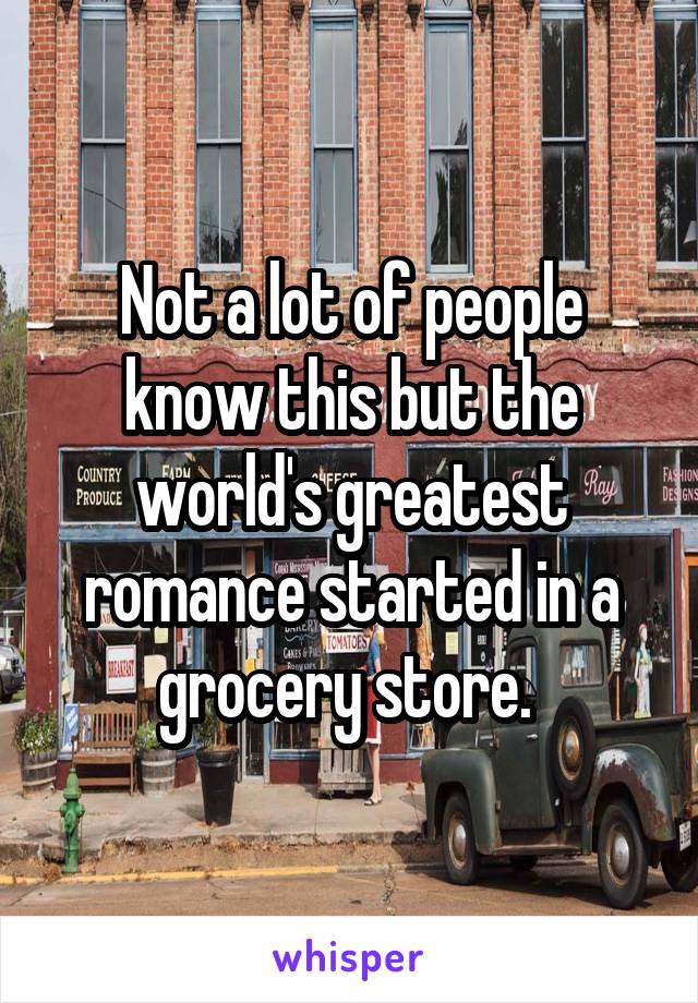 Not a lot of people know this but the world's greatest romance started in a grocery store. 