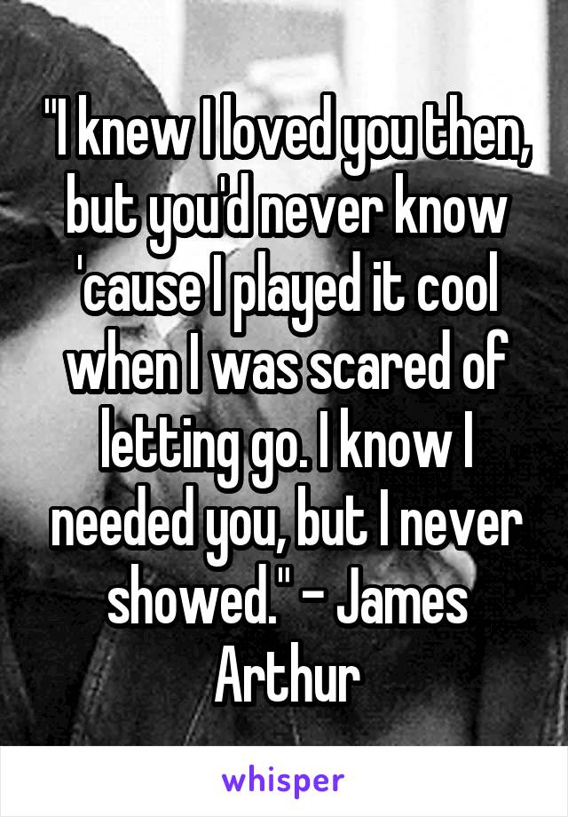 "I knew I loved you then, but you'd never know 'cause I played it cool when I was scared of letting go. I know I needed you, but I never showed." - James Arthur