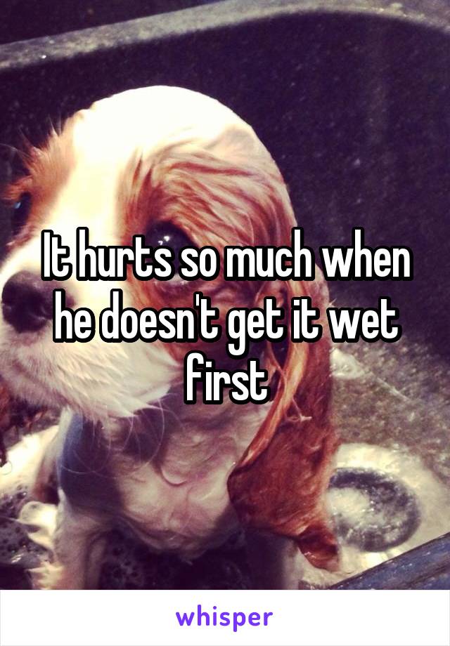 It hurts so much when he doesn't get it wet first