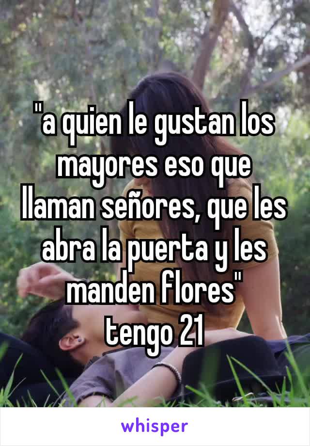 "a quien le gustan los mayores eso que llaman señores, que les abra la puerta y les manden flores"
tengo 21