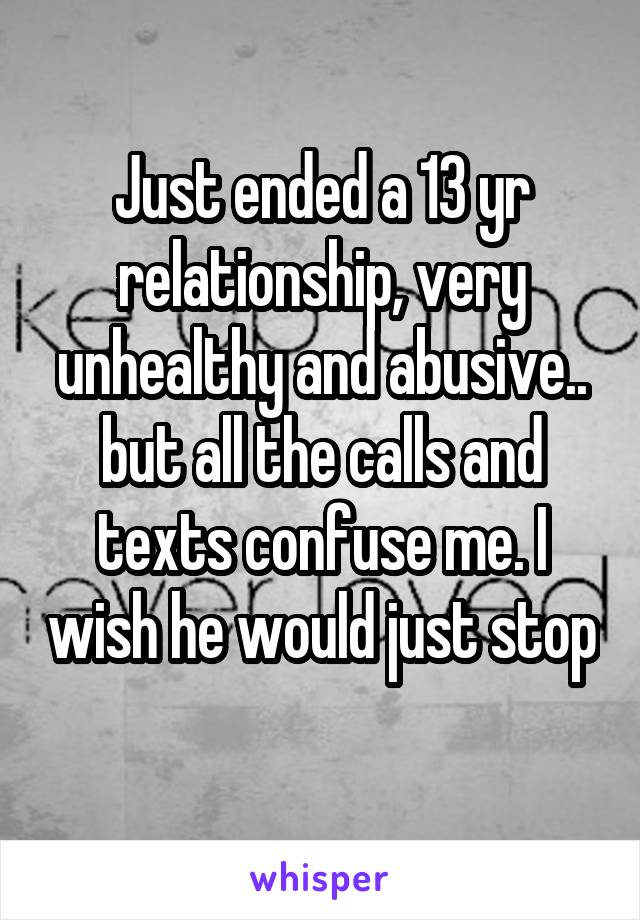 Just ended a 13 yr relationship, very unhealthy and abusive.. but all the calls and texts confuse me. I wish he would just stop 