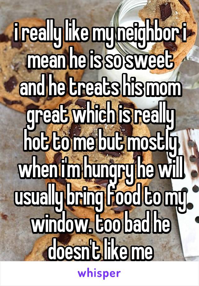 i really like my neighbor i mean he is so sweet and he treats his mom great which is really hot to me but mostly when i'm hungry he will usually bring food to my window. too bad he doesn't like me