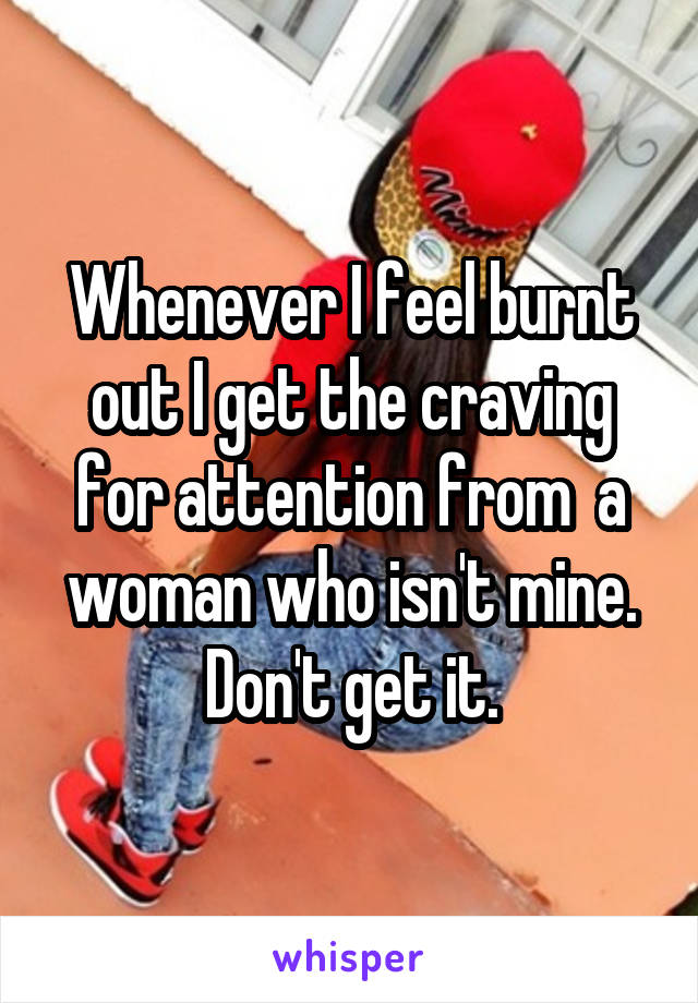 Whenever I feel burnt out I get the craving for attention from  a woman who isn't mine. Don't get it.