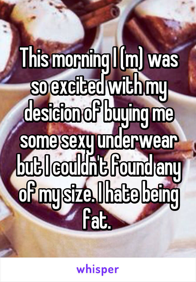 This morning I (m) was so excited with my desicion of buying me some sexy underwear but I couldn't found any of my size. I hate being fat. 