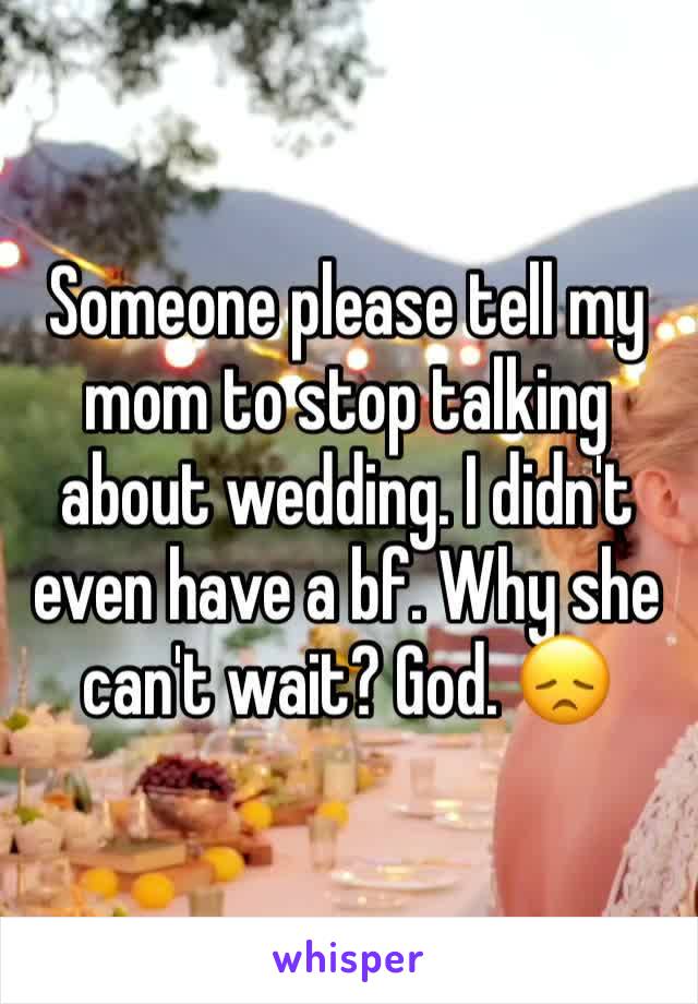 Someone please tell my mom to stop talking about wedding. I didn't even have a bf. Why she can't wait? God. 😞