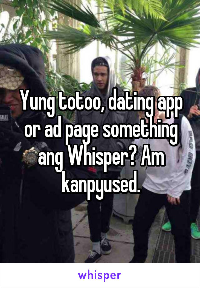 Yung totoo, dating app or ad page something ang Whisper? Am kanpyused.