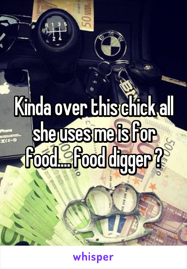 Kinda over this chick all she uses me is for food.... food digger ?