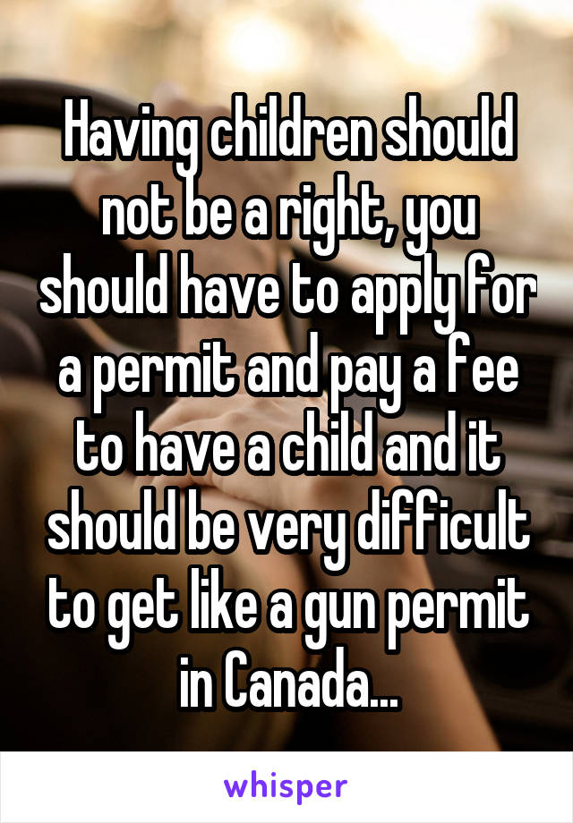 Having children should not be a right, you should have to apply for a permit and pay a fee to have a child and it should be very difficult to get like a gun permit in Canada...