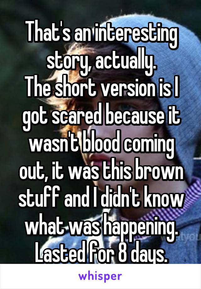 That's an interesting story, actually.
The short version is I got scared because it wasn't blood coming out, it was this brown stuff and I didn't know what was happening. Lasted for 8 days.