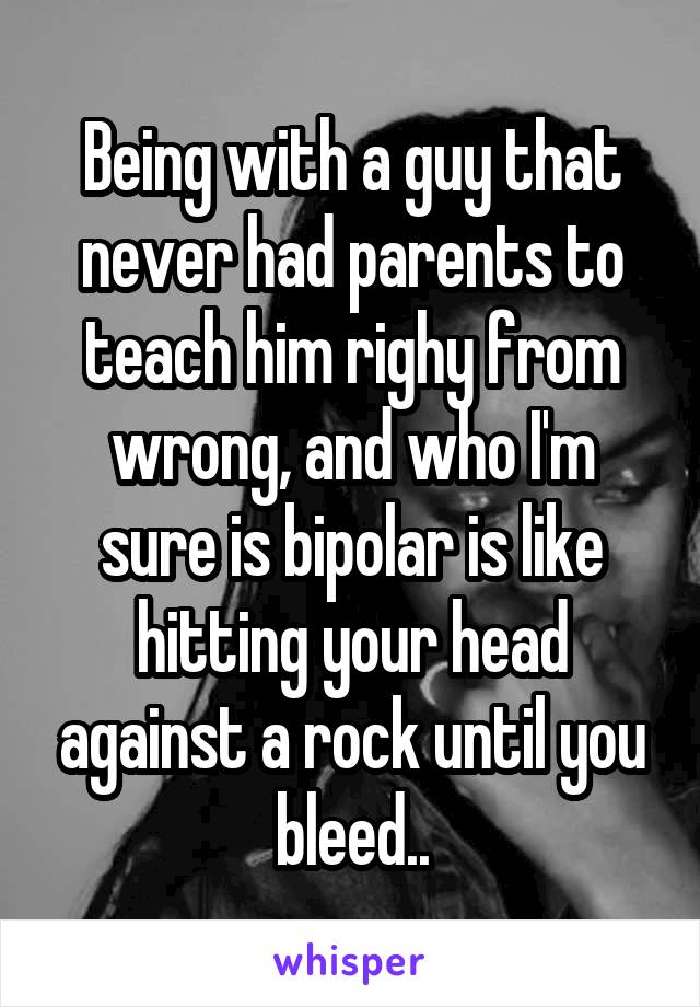 Being with a guy that never had parents to teach him righy from wrong, and who I'm sure is bipolar is like hitting your head against a rock until you bleed..