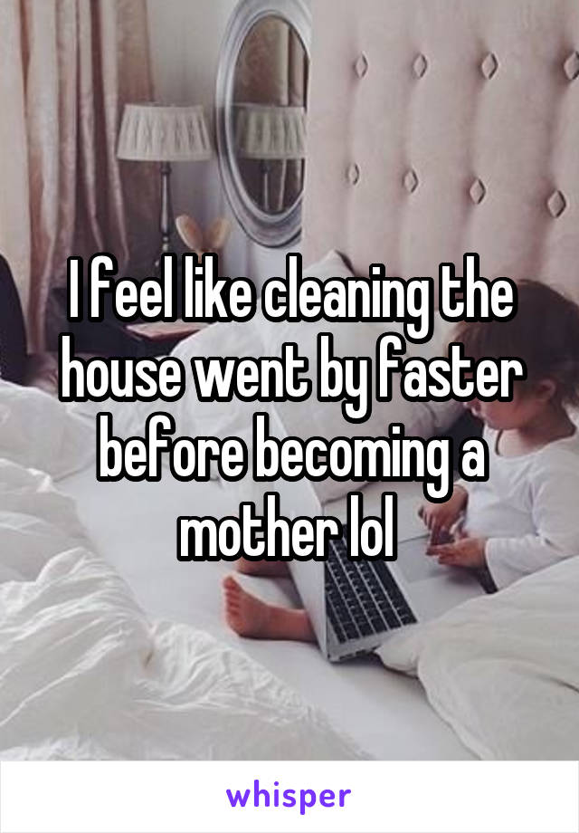 I feel like cleaning the house went by faster before becoming a mother lol 