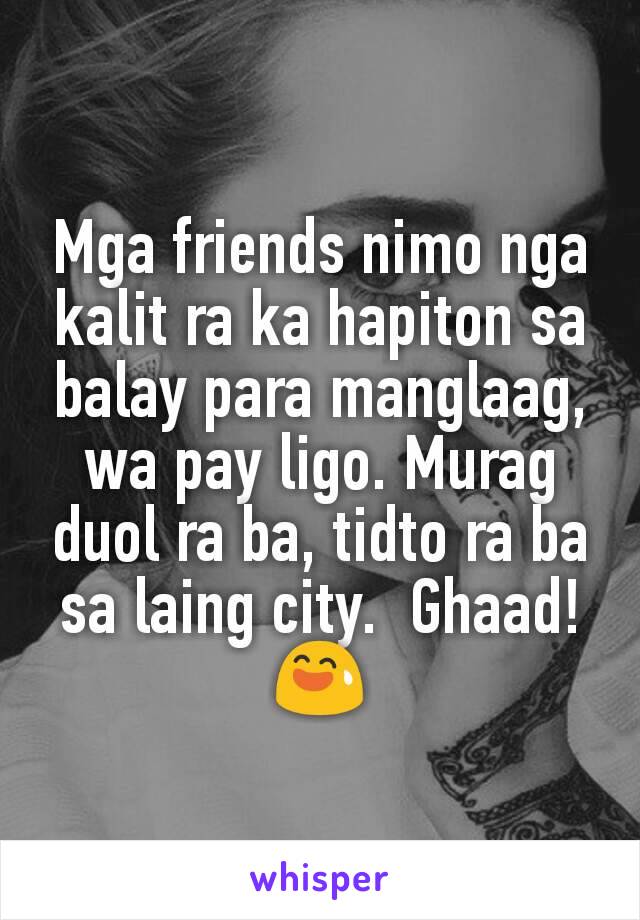 Mga friends nimo nga kalit ra ka hapiton sa balay para manglaag, wa pay ligo. Murag duol ra ba, tidto ra ba sa laing city.  Ghaad! 😅