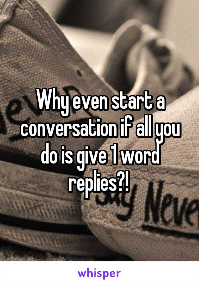 Why even start a conversation if all you do is give 1 word replies?! 