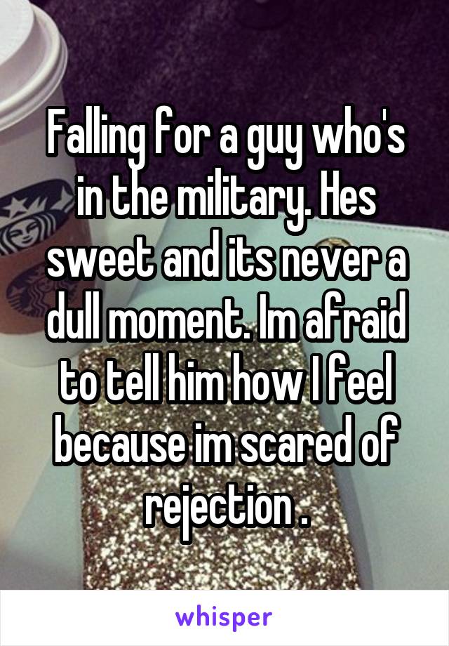 Falling for a guy who's in the military. Hes sweet and its never a dull moment. Im afraid to tell him how I feel because im scared of rejection .